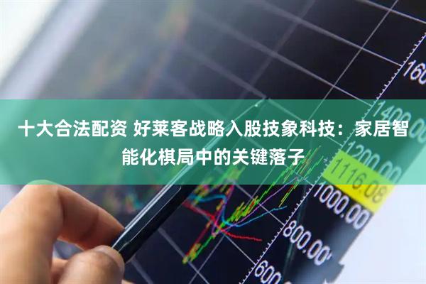 十大合法配资 好莱客战略入股技象科技：家居智能化棋局中的关键落子