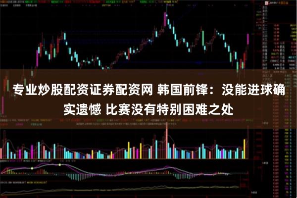 专业炒股配资证券配资网 韩国前锋：没能进球确实遗憾 比赛没有特别困难之处