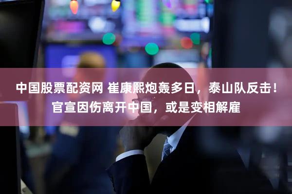 中国股票配资网 崔康熙炮轰多日，泰山队反击！官宣因伤离开中国，或是变相解雇