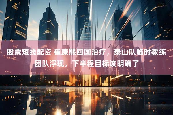 股票短线配资 崔康熙回国治疗，泰山队临时教练团队浮现，下半程目标该明确了