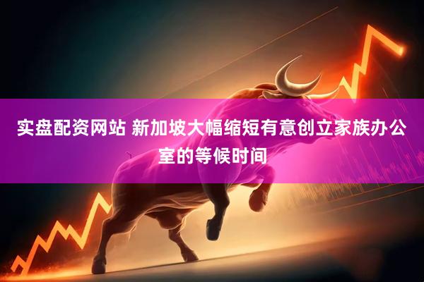 实盘配资网站 新加坡大幅缩短有意创立家族办公室的等候时间
