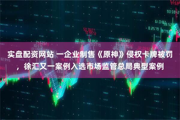 实盘配资网站 一企业制售《原神》侵权卡牌被罚，徐汇又一案例入选市场监管总局典型案例