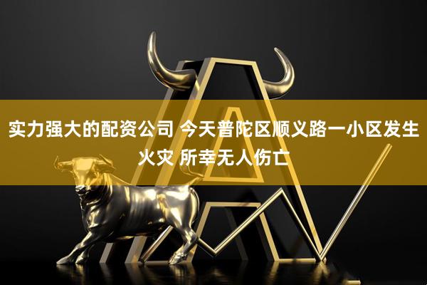 实力强大的配资公司 今天普陀区顺义路一小区发生火灾 所幸无人伤亡