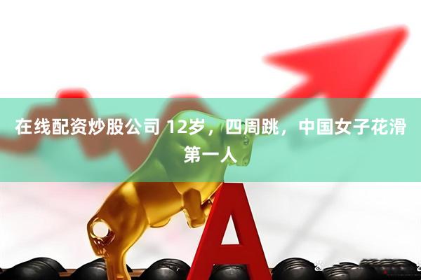 在线配资炒股公司 12岁，四周跳，中国女子花滑第一人