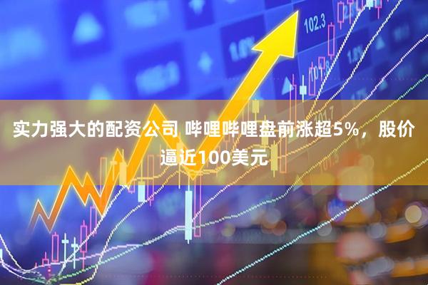 实力强大的配资公司 哔哩哔哩盘前涨超5%，股价逼近100美元