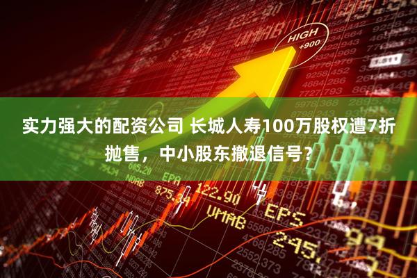 实力强大的配资公司 长城人寿100万股权遭7折抛售，中小股东撤退信号？