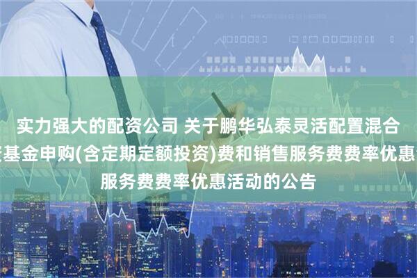 实力强大的配资公司 关于鹏华弘泰灵活配置混合型证券投资基金申购(含定期定额投资)费和销售服务费费率优惠活动的公告