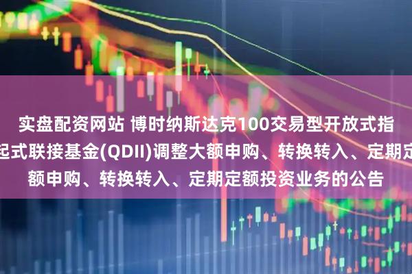 实盘配资网站 博时纳斯达克100交易型开放式指数证券投资基金发起式联接基金(QDII)调整大额申购、转换转入、定期定额投资业务的公告