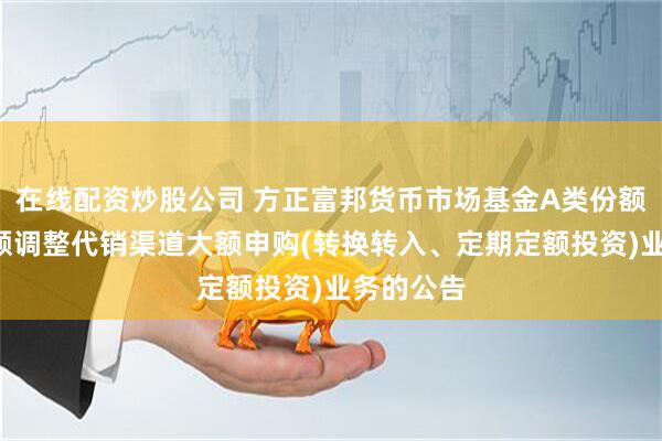 在线配资炒股公司 方正富邦货币市场基金A类份额和B类份额调整代销渠道大额申购(转换转入、定期定额投资)业务的公告