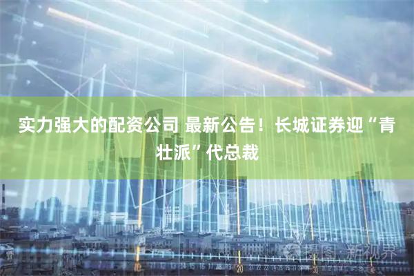 实力强大的配资公司 最新公告！长城证券迎“青壮派”代总裁