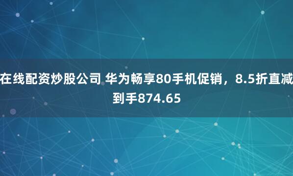 在线配资炒股公司 华为畅享80手机促销，8.5折直减到手874.65