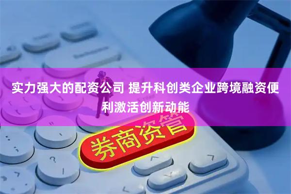 实力强大的配资公司 提升科创类企业跨境融资便利激活创新动能