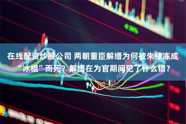在线配资炒股公司 两朝重臣解缙为何被朱棣冻成“冰棍”而死？解缙在为官期间犯了什么错？