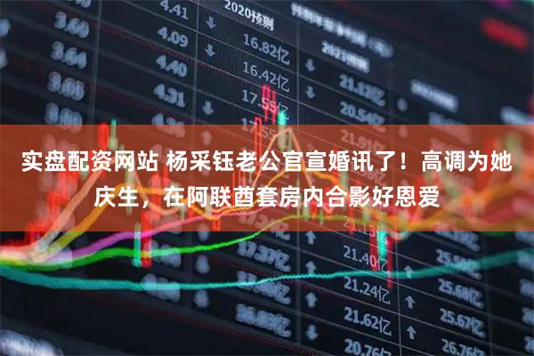 实盘配资网站 杨采钰老公官宣婚讯了！高调为她庆生，在阿联酋套房内合影好恩爱