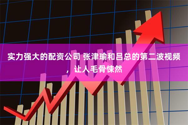 实力强大的配资公司 张津瑜和吕总的第二波视频，让人毛骨悚然