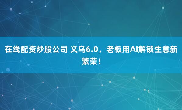 在线配资炒股公司 义乌6.0，老板用AI解锁生意新繁荣！