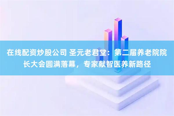 在线配资炒股公司 圣元老君堂：第二届养老院院长大会圆满落幕，专家献智医养新路径