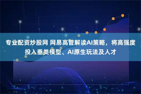 专业配资炒股网 网易高管解读AI策略，将高强度投入垂类模型、AI原生玩法及人才