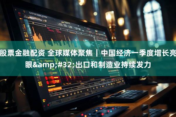 股票金融配资 全球媒体聚焦｜中国经济一季度增长亮眼 出口和制造业持续发力
