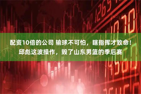 配资10倍的公司 输球不可怕，瞎指挥才致命！邱彪这波操作，毁了山东男篮的季后赛