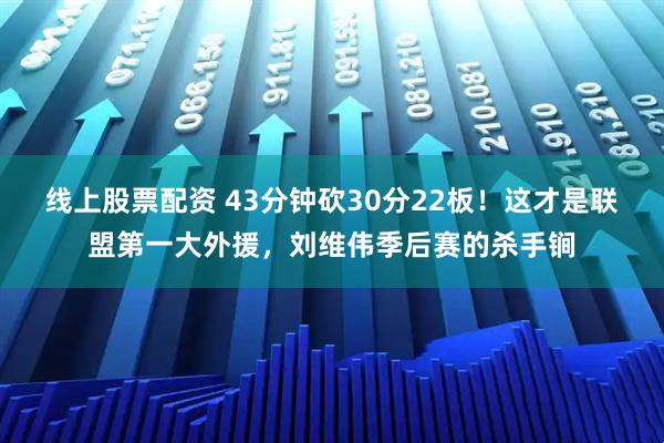 线上股票配资 43分钟砍30分22板！这才是联盟第一大外援，刘维伟季后赛的杀手锏