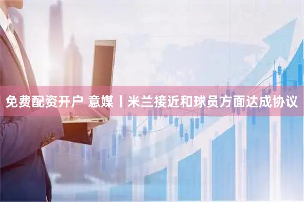 免费配资开户 意媒丨米兰接近和球员方面达成协议