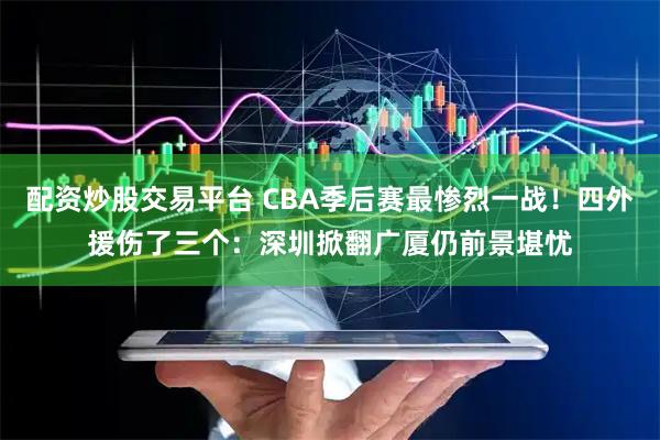 配资炒股交易平台 CBA季后赛最惨烈一战！四外援伤了三个：深圳掀翻广厦仍前景堪忧