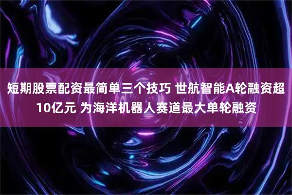 短期股票配资最简单三个技巧 世航智能A轮融资超10亿元 为海洋机器人赛道最大单轮融资