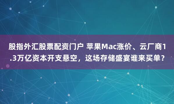 股指外汇股票配资门户 苹果Mac涨价、云厂商1.3万亿资本开支悬空，这场存储盛宴谁来买单？