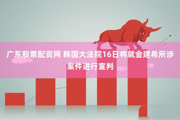 广东股票配资网 韩国大法院16日将就金建希所涉案件进行宣判