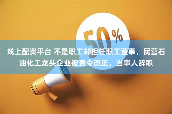 线上配资平台 不是职工却担任职工董事,民营石油化工龙头企业被责令改正,当事人辞职