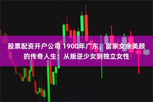股票配资开户公司 1900年广东，富家女余美颜的传奇人生：从叛逆少女到独立女性